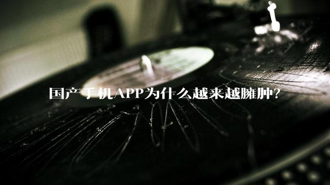 国产手机APP为什么越来越臃肿？